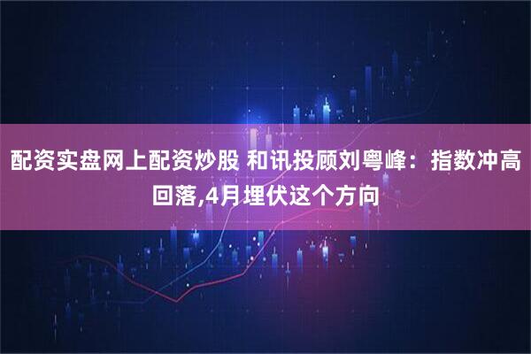 配资实盘网上配资炒股 和讯投顾刘粤峰：指数冲高回落,4月埋伏这个方向