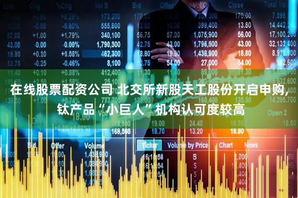 在线股票配资公司 北交所新股天工股份开启申购, 钛产品“小巨人”机构认可度较高