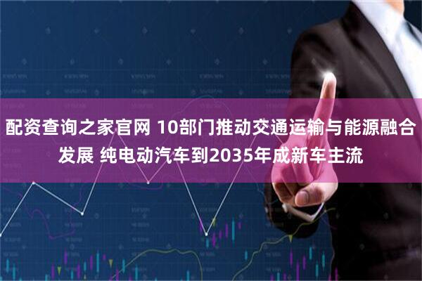 配资查询之家官网 10部门推动交通运输与能源融合发展 纯电动汽车到2035年成新车主流