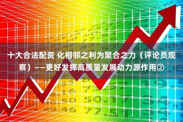 十大合法配资 化相邻之利为聚合之力（评论员观察）——更好发挥高质量发展动力源作用②