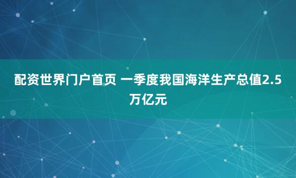 配资世界门户首页 一季度我国海洋生产总值2.5万亿元