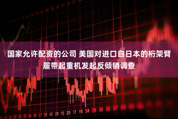 国家允许配资的公司 美国对进口自日本的桁架臂履带起重机发起反倾销调查
