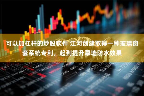 可以加杠杆的炒股软件 江河创建取得一种玻璃窗套系统专利，起到提升幕墙防水效果