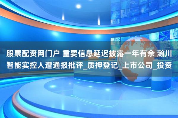 股票配资网门户 重要信息延迟披露一年有余 瀚川智能实控人遭通报批评_质押登记_上市公司_投资