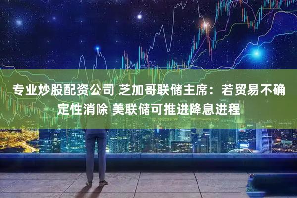 专业炒股配资公司 芝加哥联储主席：若贸易不确定性消除 美联储可推进降息进程