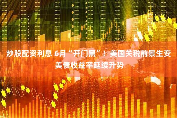 炒股配资利息 6月“开门黑”！美国关税前景生变 美债收益率延续升势