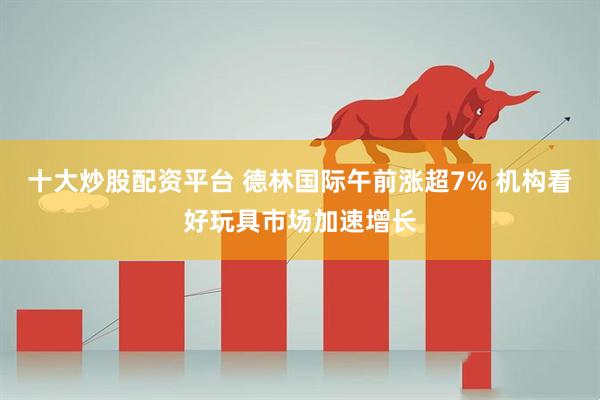 十大炒股配资平台 德林国际午前涨超7% 机构看好玩具市场加速增长