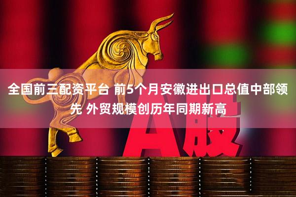 全国前三配资平台 前5个月安徽进出口总值中部领先 外贸规模创历年同期新高