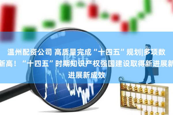 温州配资公司 高质量完成“十四五”规划|多项数据创新高！“十四五”时期知识产权强国建设取得新进展新成效