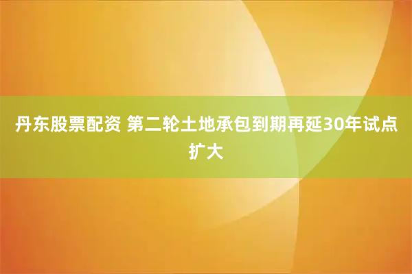 丹东股票配资 第二轮土地承包到期再延30年试点扩大