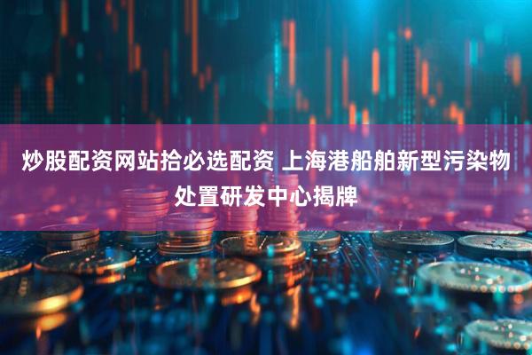 炒股配资网站拾必选配资 上海港船舶新型污染物处置研发中心揭牌