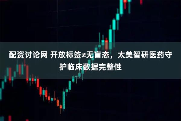 配资讨论网 开放标签≠无盲态，太美智研医药守护临床数据完整性