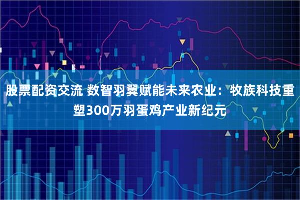 股票配资交流 数智羽翼赋能未来农业：牧族科技重塑300万羽蛋鸡产业新纪元
