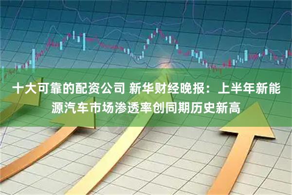 十大可靠的配资公司 新华财经晚报：上半年新能源汽车市场渗透率创同期历史新高