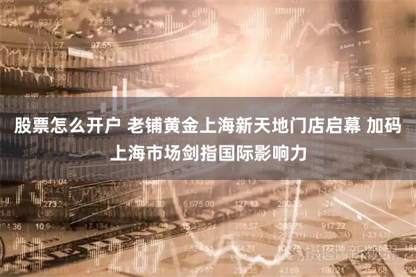 股票怎么开户 老铺黄金上海新天地门店启幕 加码上海市场剑指国际影响力