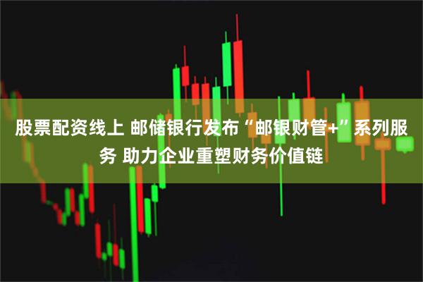 股票配资线上 邮储银行发布“邮银财管+”系列服务 助力企业重塑财务价值链