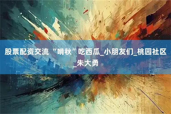股票配资交流 “啃秋”吃西瓜_小朋友们_桃园社区_朱大勇