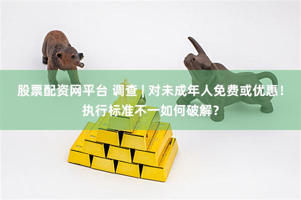 股票配资网平台 调查 | 对未成年人免费或优惠！执行标准不一如何破解？