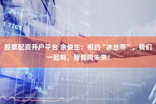 股票配资开户平台 余俊生：相约“冰丝带”，我们一起嗨，智竞向未来！