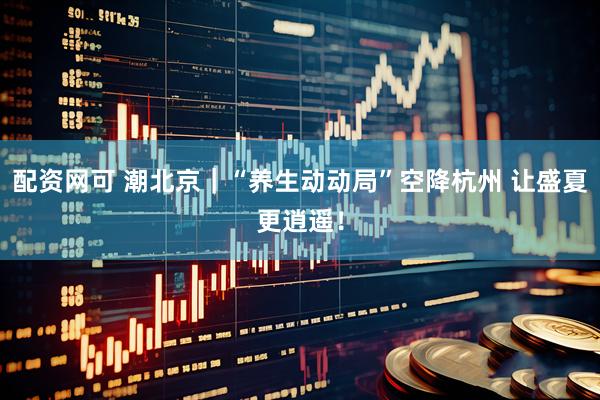 配资网可 潮北京｜“养生动动局”空降杭州 让盛夏更逍遥！