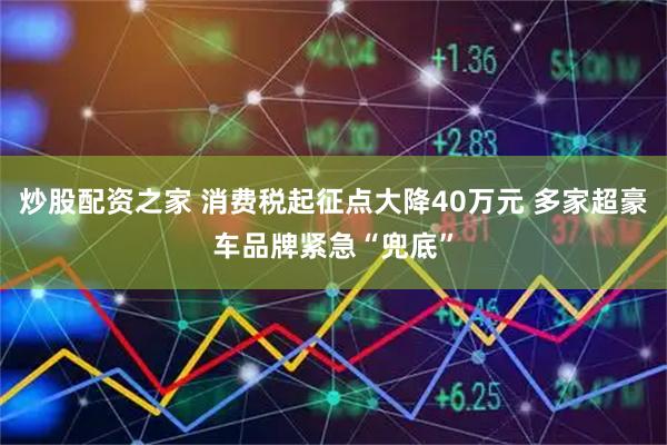 炒股配资之家 消费税起征点大降40万元 多家超豪车品牌紧急“兜底”