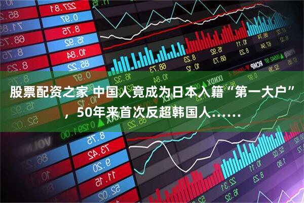 股票配资之家 中国人竟成为日本入籍“第一大户”，50年来首次反超韩国人……
