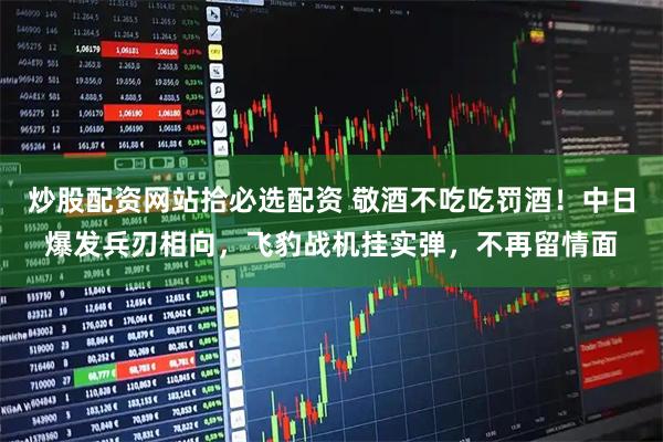 炒股配资网站拾必选配资 敬酒不吃吃罚酒！中日爆发兵刃相向，飞豹战机挂实弹，不再留情面