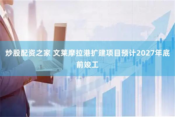 炒股配资之家 文莱摩拉港扩建项目预计2027年底前竣工