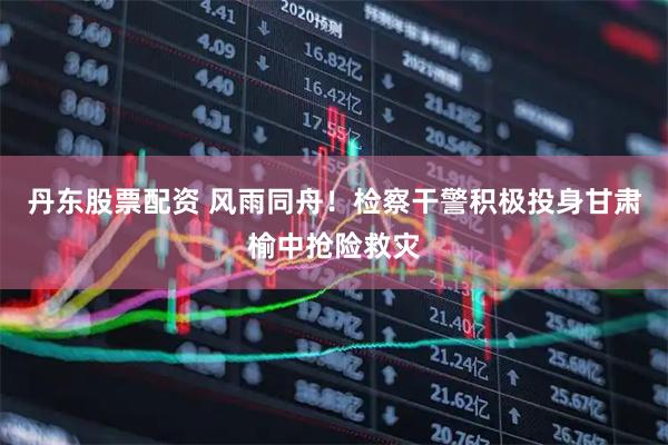 丹东股票配资 风雨同舟！检察干警积极投身甘肃榆中抢险救灾