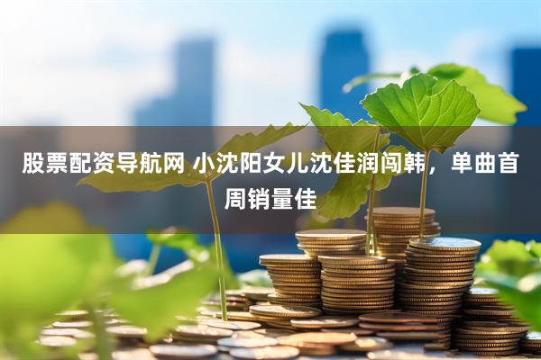 股票配资导航网 小沈阳女儿沈佳润闯韩，单曲首周销量佳