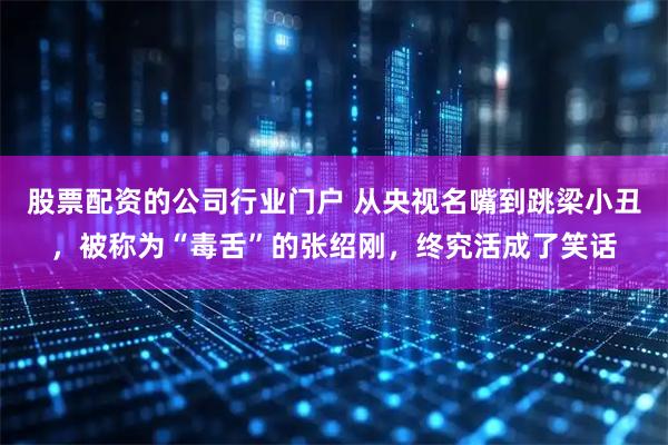 股票配资的公司行业门户 从央视名嘴到跳梁小丑，被称为“毒舌”的张绍刚，终究活成了笑话