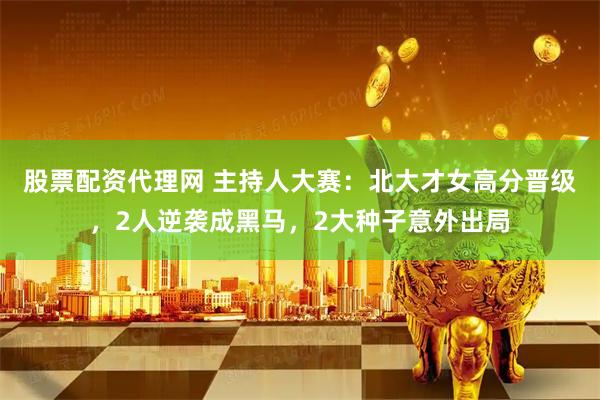 股票配资代理网 主持人大赛：北大才女高分晋级，2人逆袭成黑马，2大种子意外出局